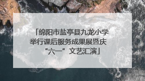 绵阳市盐亭县九龙小学举行课后服务成果展暨庆“六一”文艺汇演